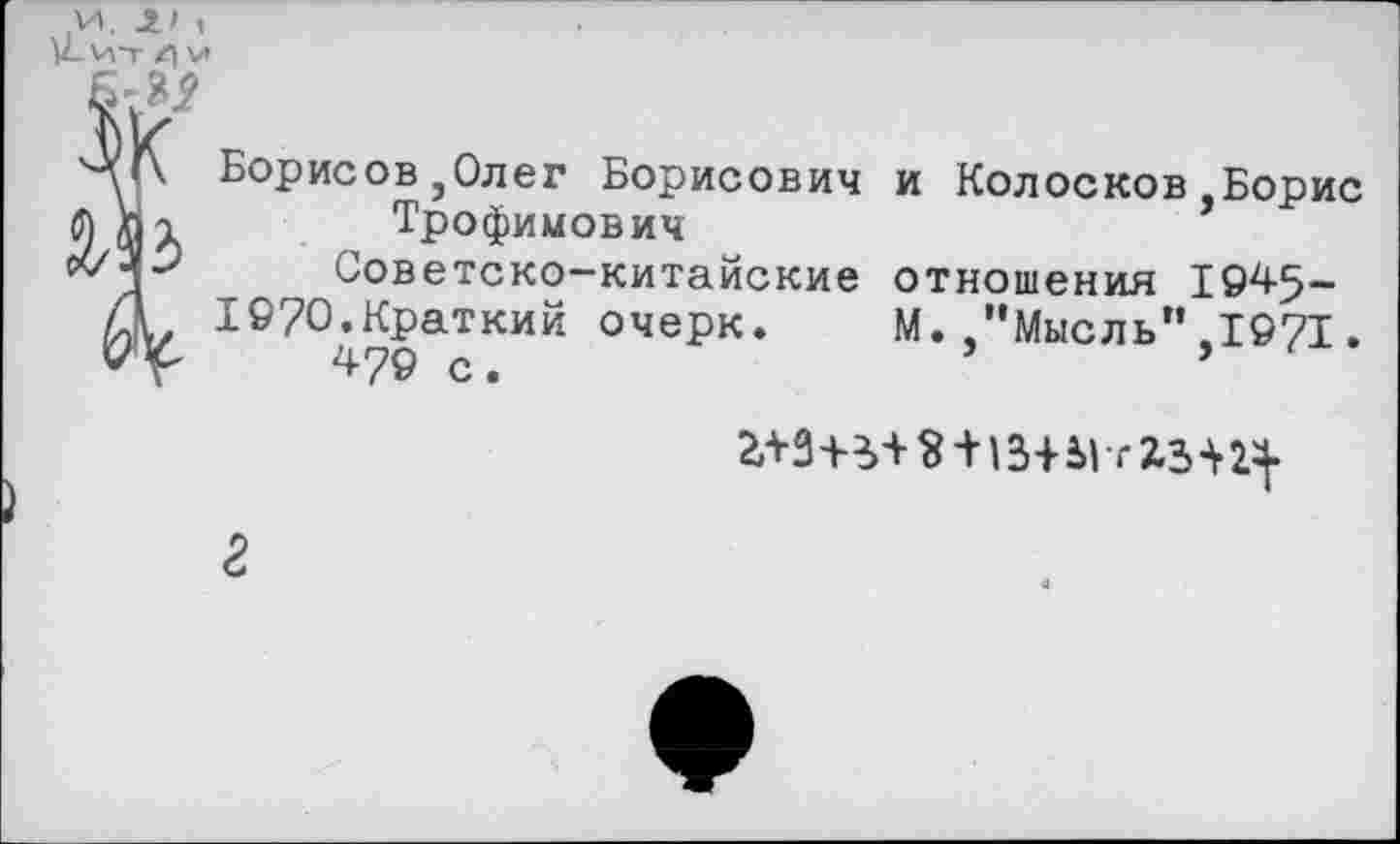 ﻿Борисов,Олег Борисович и Колосков.Борис
Трофимович
Советско-китайские отношения 1945-19?0.Краткий очерк. М. "Мысль",1971.
479 с.	’
+	2.3-^